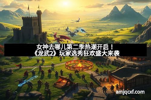女神去哪儿第二季热潮开启!《龙武2》玩家选秀狂欢盛大来袭